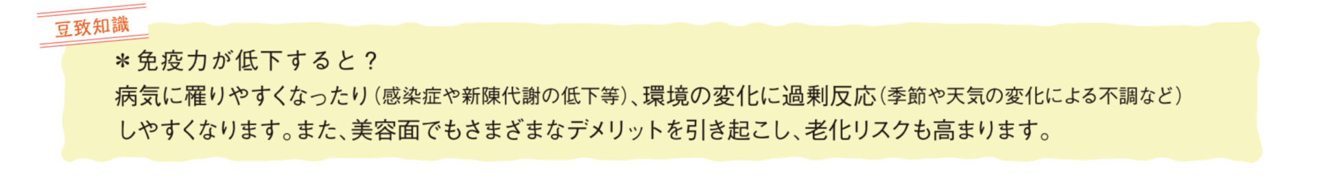 豆知識 免疫力が低下すると？ 病気に罹りやすくなったり(感染症や新陳代謝の低下等)、環境の変化に過剰反応(黄瀬地や天気の変化による不調など)しやすくなります また、美容面でもさまざまなデメリットを引き起こし、老化リスクも高まります。