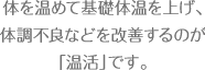 体を温めて基礎体温を上げ、体調不良 などを改善するのが「温活」です。