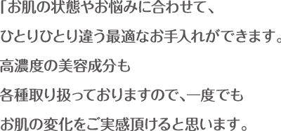 お肌の状態やお悩みに合わせて、 ひとりひとり違う最適なお手入れができます。 高濃度の美容成分も 各種取り扱っておりますので、一度でも お肌の変化をご実感頂けると思います。