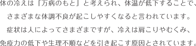 体の冷えは「万病のもと」と考えられ、体温が低下することで、さまざまな体調不良が起こしやすくなると言われています。 症状は人によってさまざまですが、冷えは肩こりやむくみ、免疫力の低下や生理不順 などを引き起こす原因とされています。